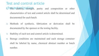 Test and control article
characterization
1) The identity, strength, purity and composition or other
characteristics of test and control article shall be determined and
documented for each batch.
2) Methods of synthesis, fabrication or derivation shall be
documented by the sponsor or the testing facility.
3) Stability of each test and control article is determined.
4) Storage conditions are maintained and each storage container
shall be labeled by name, chemical abstract number or batch
number.
27
 