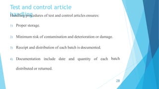 Test and control article
handling
Handling procedures of test and control articles ensures:
1) Proper storage.
2) Minimum risk of contamination and deterioration or damage.
batch
3) Receipt and distribution of each batch is documented.
4) Documentation include date and quantity of each
distributed or returned.
28
 