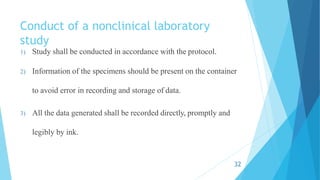 Conduct of a nonclinical laboratory
study
1) Study shall be conducted in accordance with the protocol.
2) Information of the specimens should be present on the container
to avoid error in recording and storage of data.
3) All the data generated shall be recorded directly, promptly and
legibly by ink.
32
 