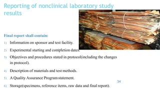 Reporting of nonclinical laboratory study
results
Final report shall contain:
1) Information on sponsor and test facility.
2) Experimental starting and completion dates.
3) Objectives and procedures stated in protocol(including the changes
in protocol).
4) Description of materials and test methods.
5) A Quality Assurance Programstatement.
34
6) Storage(specimens, reference items, raw data and final report).
 