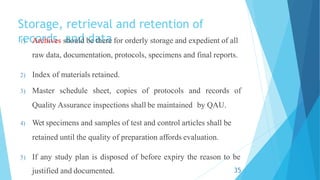 Storage, retrieval and retention of
records and data
1) Archives should be there for orderly storage and expedient of all
raw data, documentation, protocols, specimens and final reports.
2) Index of materials retained.
3) Master schedule sheet, copies of protocols and records of
Quality Assurance inspections shall be maintained by QAU.
4) Wet specimens and samples of test and control articles shall be
retained until the quality of preparation affords evaluation.
5) If any study plan is disposed of before expiry the reason to be
justified and documented. 35
 