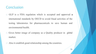 Conclusion
GLP is a FDA regulation which is accepted and approved a
s
international standards by OECD to avoid fraud activities of the
testing laboratories for pharmaceuticals to save human and
environmental health.
Gives better image of company as a Quality producer in global
market.
Also it establish good relationship among the countries.
36
 