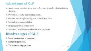 Advantages of GLP
 Assures that the data are a true reflection of results obtained from
studies.
 Preclinical safety and residue safety.
 Generation of high quality and reliable test data.
 Mutual acceptance of data
 Increases public confidence.
 Shortens the time-to-market for new products.
Disadvantages of GLP
 More man power is required.
 Expensive process.
 Time consuming process. 6
 