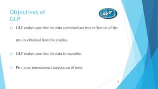 Objectives of
GLP
1) GLP makes sure that the data submitted are true reflection of the
results obtained from the studies.
2) GLP makes sure that the data is traceable.
3) Promotes international acceptance of tests.
7
 