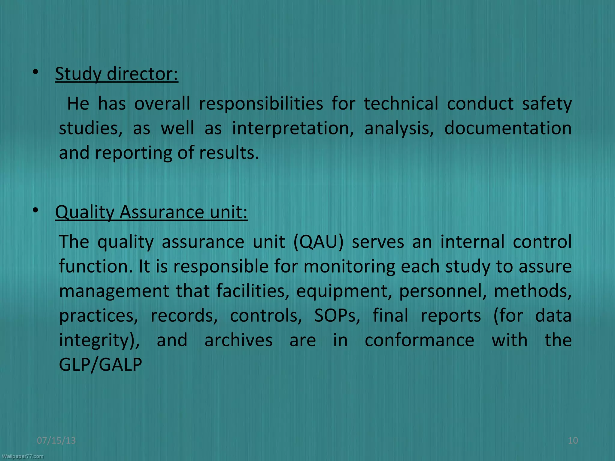 • Study director:
He has overall responsibilities for technical conduct safety
studies, as well as interpretation, analysis, documentation
and reporting of results.
• Quality Assurance unit:
The quality assurance unit (QAU) serves an internal control
function. It is responsible for monitoring each study to assure
management that facilities, equipment, personnel, methods,
practices, records, controls, SOPs, final reports (for data
integrity), and archives are in conformance with the
GLP/GALP
07/15/13 10
 