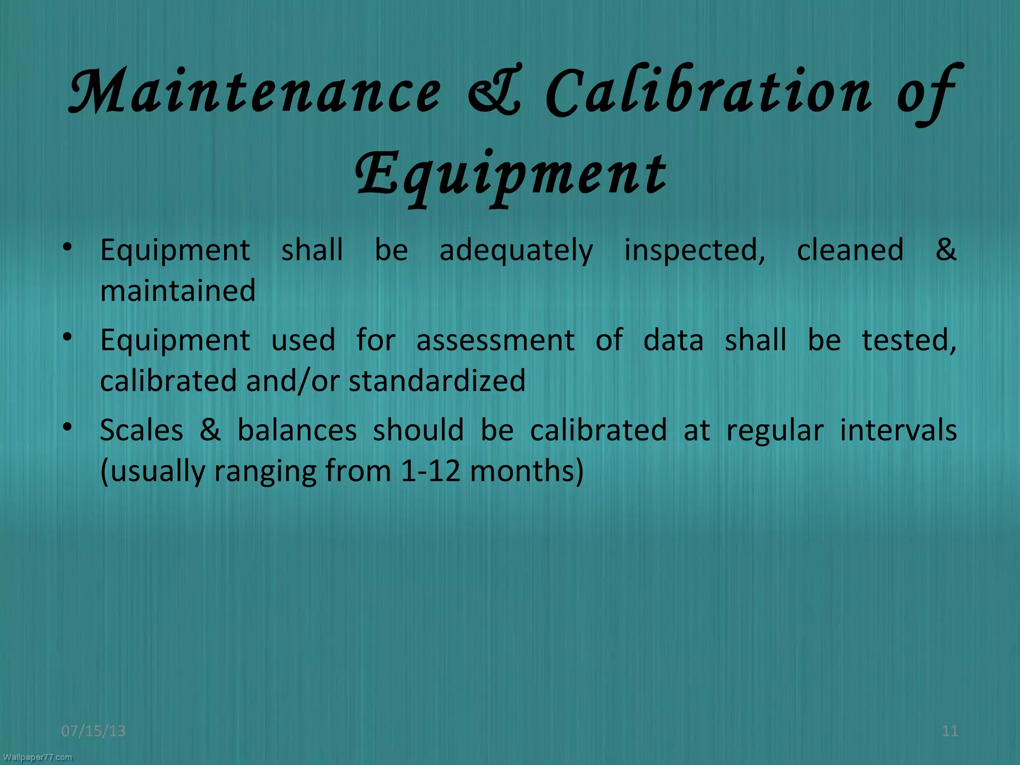 Maintenance & Calibration of
Equipment
• Equipment shall be adequately inspected, cleaned &
maintained
• Equipment used for assessment of data shall be tested,
calibrated and/or standardized
• Scales & balances should be calibrated at regular intervals
(usually ranging from 1-12 months)
07/15/13 11
 