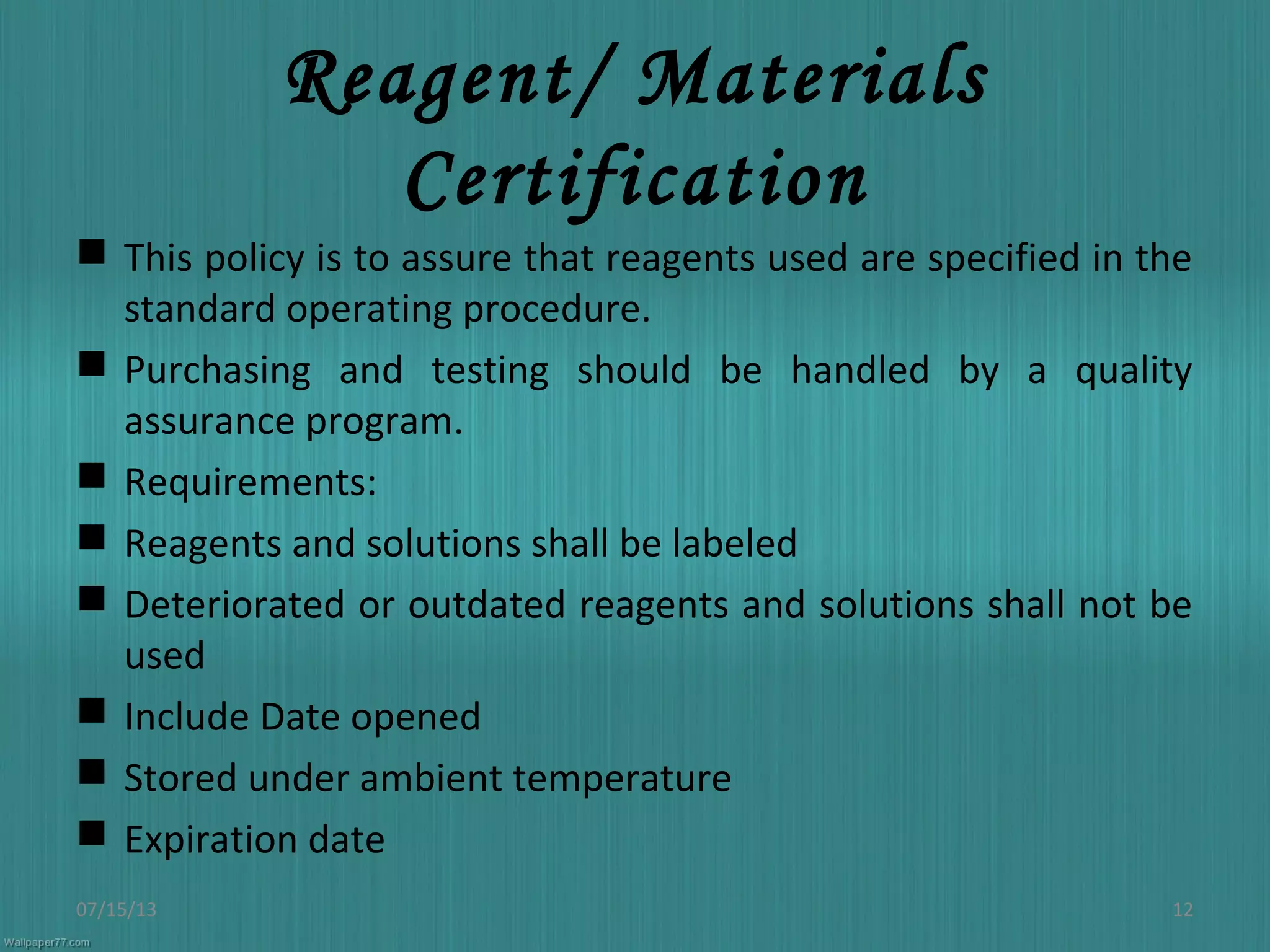 Reagent/ Materials
Certification
 This policy is to assure that reagents used are specified in the
standard operating procedure.
 Purchasing and testing should be handled by a quality
assurance program.
 Requirements:
 Reagents and solutions shall be labeled
 Deteriorated or outdated reagents and solutions shall not be
used
 Include Date opened
 Stored under ambient temperature
 Expiration date
07/15/13 12
 