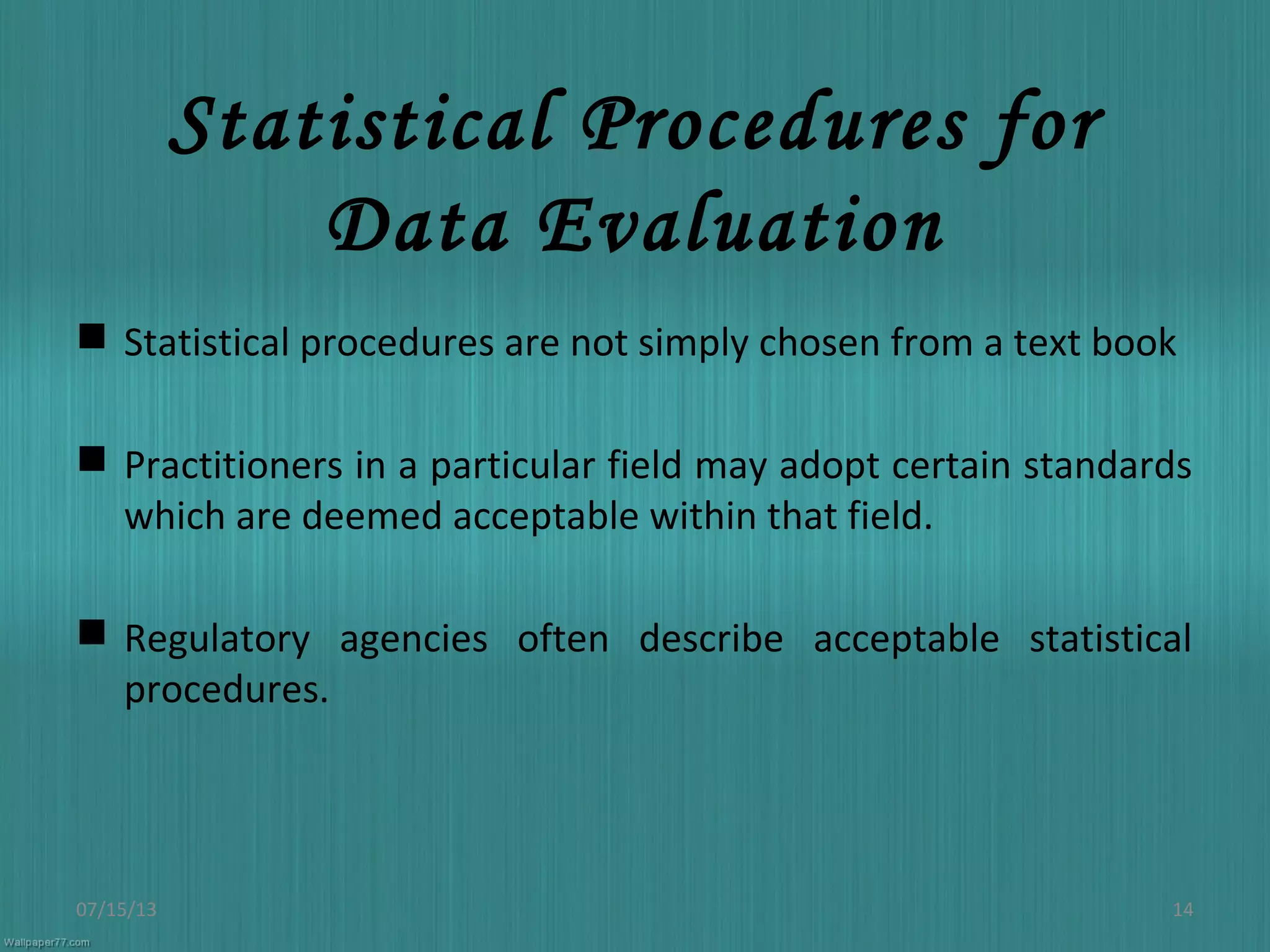 Statistical Procedures for
Data Evaluation
 Statistical procedures are not simply chosen from a text book
 Practitioners in a particular field may adopt certain standards
which are deemed acceptable within that field.
 Regulatory agencies often describe acceptable statistical
procedures.
07/15/13 14
 