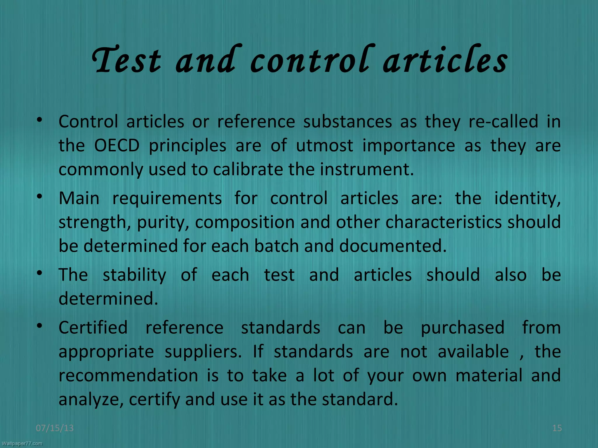 Test and control articles
• Control articles or reference substances as they re-called in
the OECD principles are of utmost importance as they are
commonly used to calibrate the instrument.
• Main requirements for control articles are: the identity,
strength, purity, composition and other characteristics should
be determined for each batch and documented.
• The stability of each test and articles should also be
determined.
• Certified reference standards can be purchased from
appropriate suppliers. If standards are not available , the
recommendation is to take a lot of your own material and
analyze, certify and use it as the standard.
07/15/13 15
 