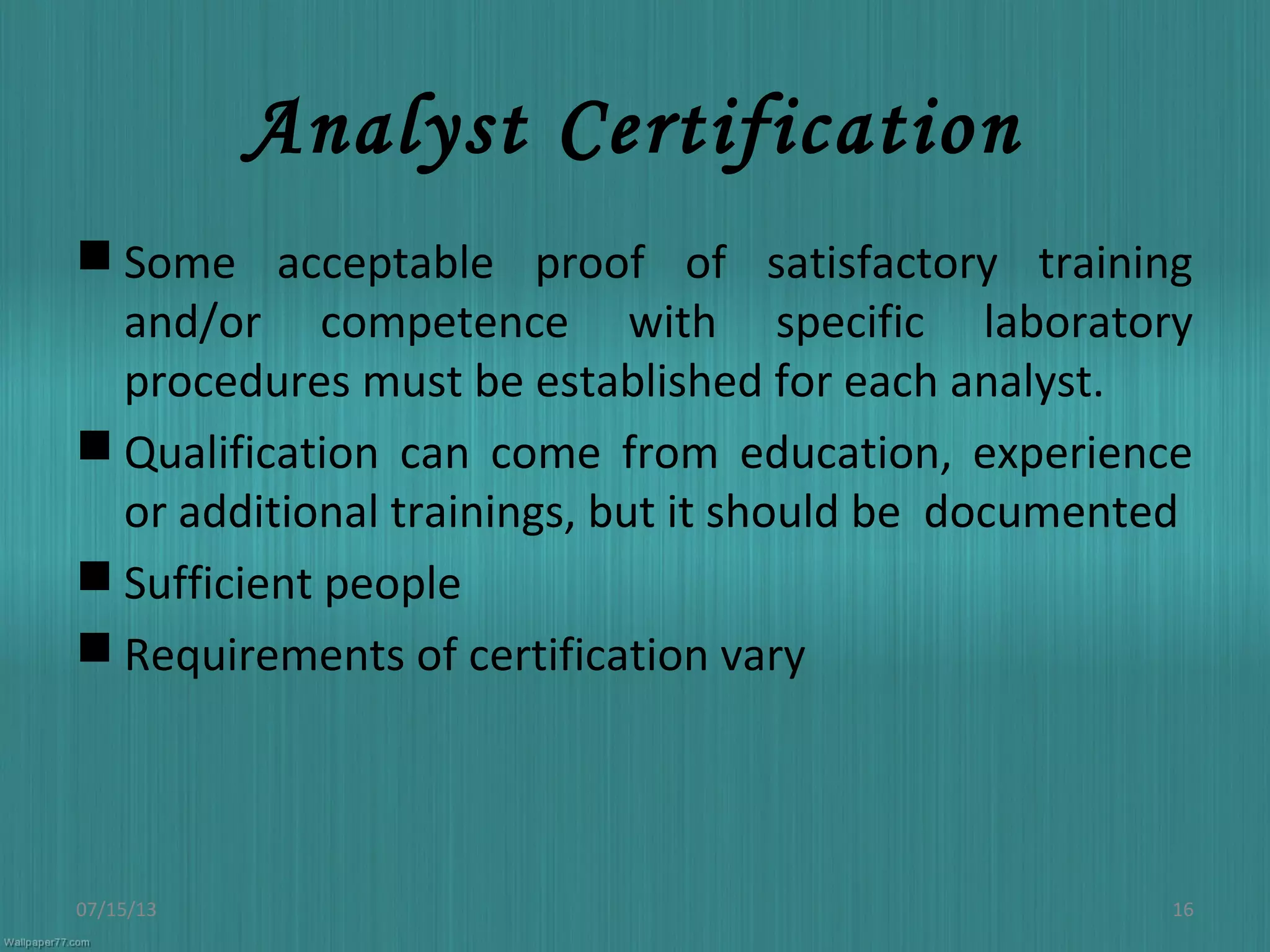 Analyst Certification
 Some acceptable proof of satisfactory training
and/or competence with specific laboratory
procedures must be established for each analyst.
 Qualification can come from education, experience
or additional trainings, but it should be documented
 Sufficient people
 Requirements of certification vary
07/15/13 16
 