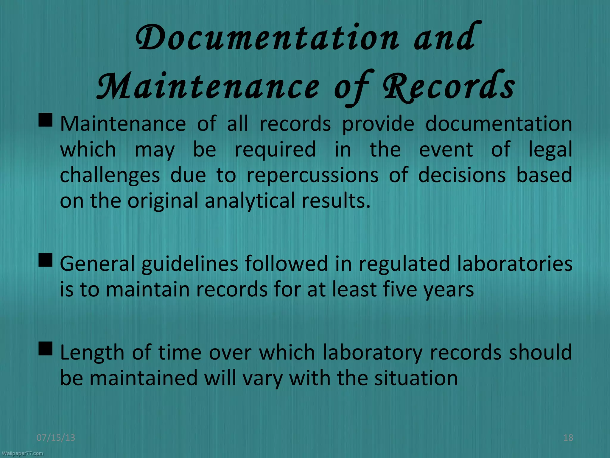 Documentation and
Maintenance of Records
 Maintenance of all records provide documentation
which may be required in the event of legal
challenges due to repercussions of decisions based
on the original analytical results.
 General guidelines followed in regulated laboratories
is to maintain records for at least five years
 Length of time over which laboratory records should
be maintained will vary with the situation
07/15/13 18
 