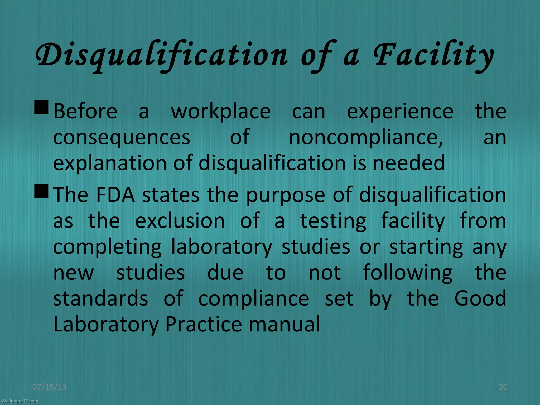 Disqualification of a Facility
Before a workplace can experience the
consequences of noncompliance, an
explanation of disqualification is needed
The FDA states the purpose of disqualification
as the exclusion of a testing facility from
completing laboratory studies or starting any
new studies due to not following the
standards of compliance set by the Good
Laboratory Practice manual
07/15/13 20
 