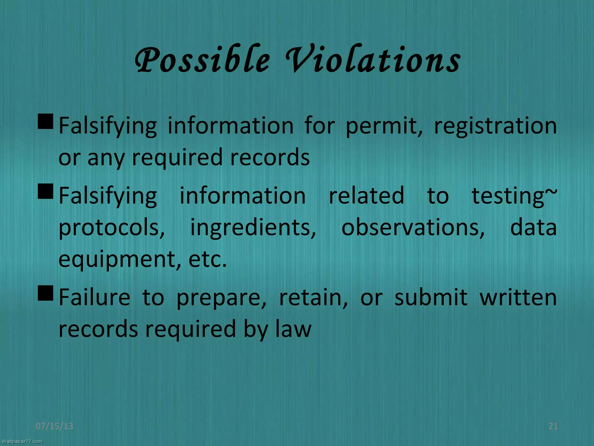 Possible Violations
Falsifying information for permit, registration
or any required records
Falsifying information related to testing~
protocols, ingredients, observations, data
equipment, etc.
Failure to prepare, retain, or submit written
records required by law
07/15/13 21
 