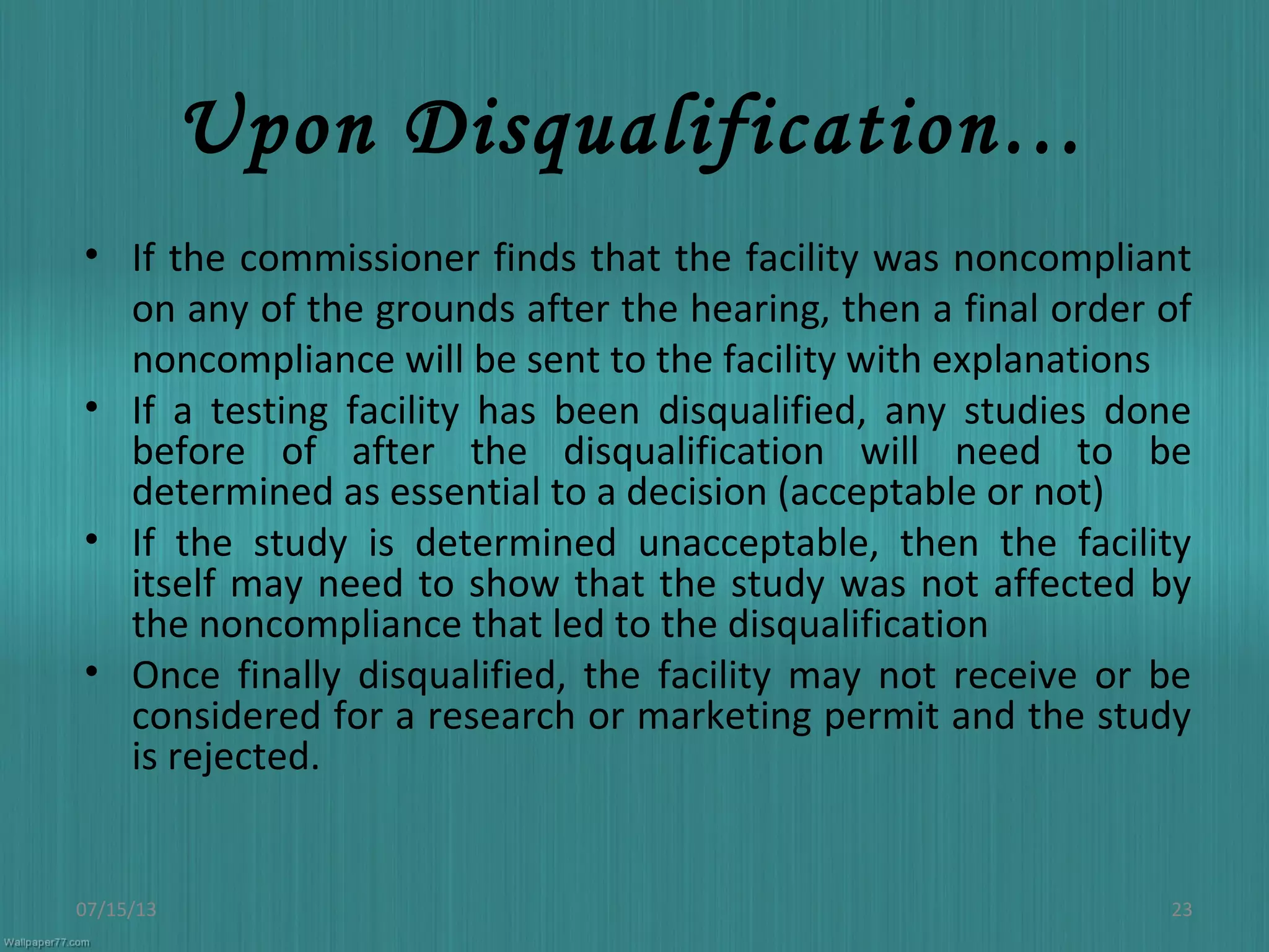 Upon Disqualification…
• If the commissioner finds that the facility was noncompliant
on any of the grounds after the hearing, then a final order of
noncompliance will be sent to the facility with explanations
• If a testing facility has been disqualified, any studies done
before of after the disqualification will need to be
determined as essential to a decision (acceptable or not)
• If the study is determined unacceptable, then the facility
itself may need to show that the study was not affected by
the noncompliance that led to the disqualification
• Once finally disqualified, the facility may not receive or be
considered for a research or marketing permit and the study
is rejected.
07/15/13 23
 