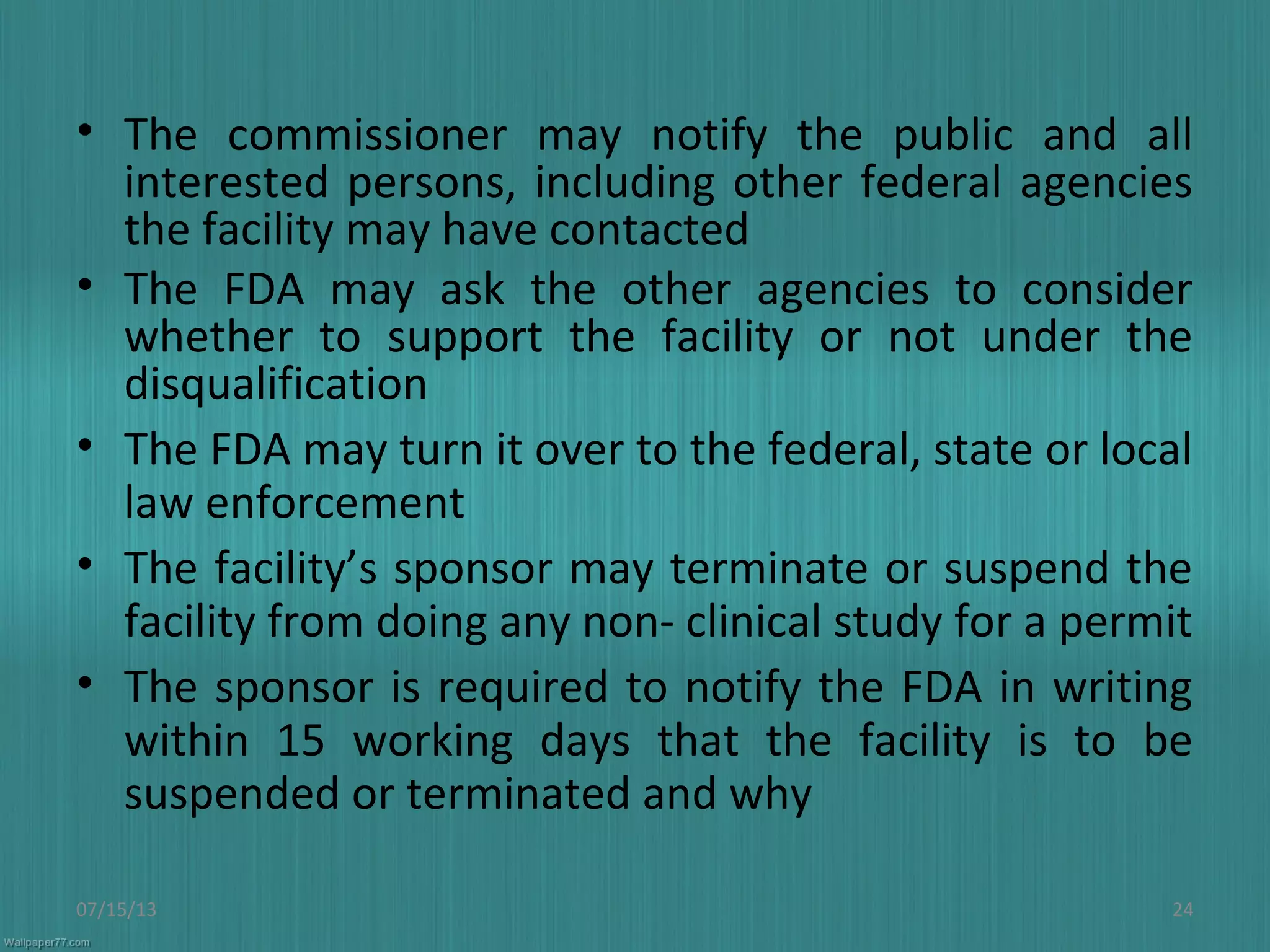 • The commissioner may notify the public and all
interested persons, including other federal agencies
the facility may have contacted
• The FDA may ask the other agencies to consider
whether to support the facility or not under the
disqualification
• The FDA may turn it over to the federal, state or local
law enforcement
• The facility’s sponsor may terminate or suspend the
facility from doing any non- clinical study for a permit
• The sponsor is required to notify the FDA in writing
within 15 working days that the facility is to be
suspended or terminated and why
07/15/13 24
 