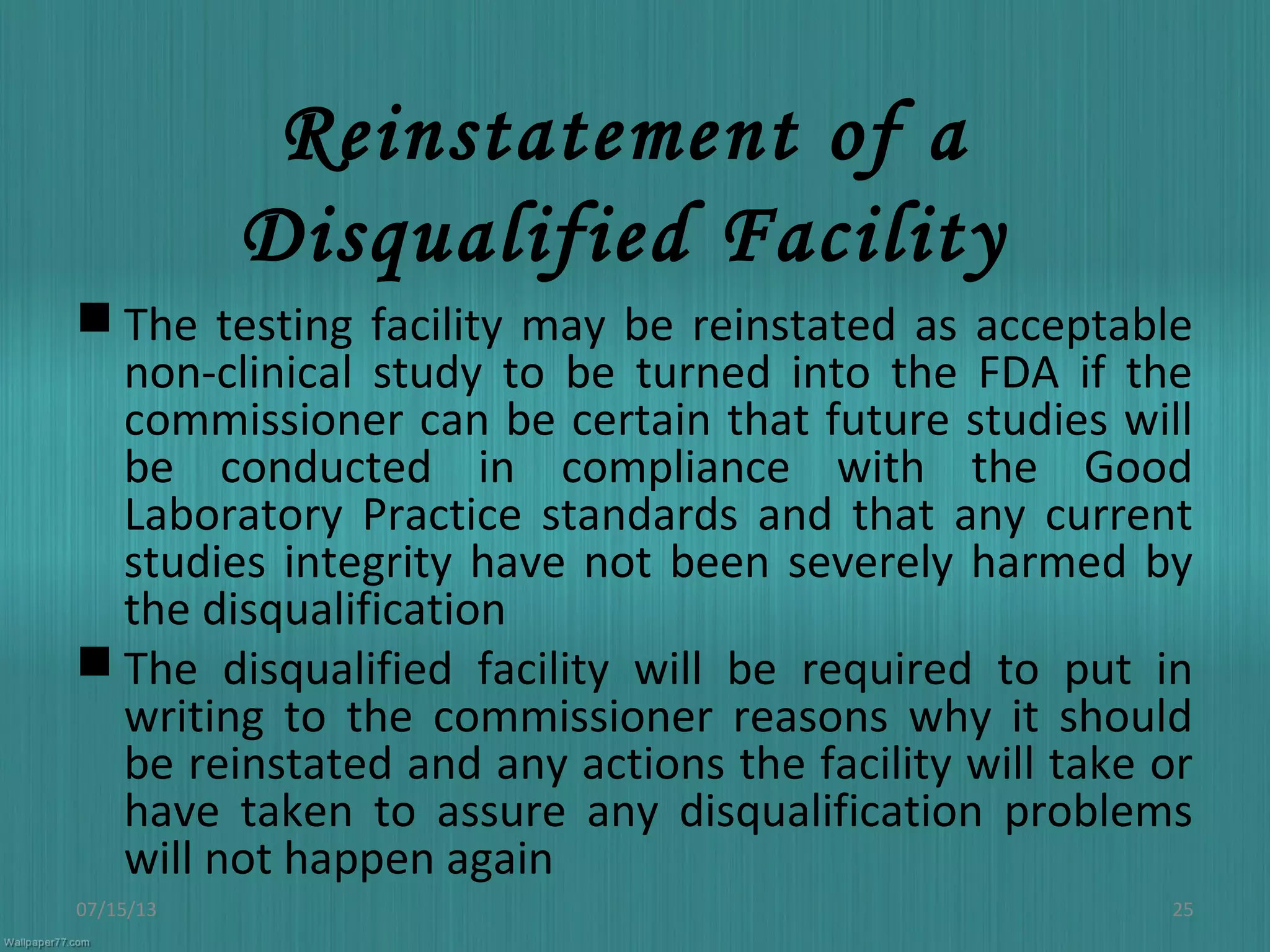 Reinstatement of a
Disqualified Facility
 The testing facility may be reinstated as acceptable
non-clinical study to be turned into the FDA if the
commissioner can be certain that future studies will
be conducted in compliance with the Good
Laboratory Practice standards and that any current
studies integrity have not been severely harmed by
the disqualification
 The disqualified facility will be required to put in
writing to the commissioner reasons why it should
be reinstated and any actions the facility will take or
have taken to assure any disqualification problems
will not happen again
07/15/13 25
 