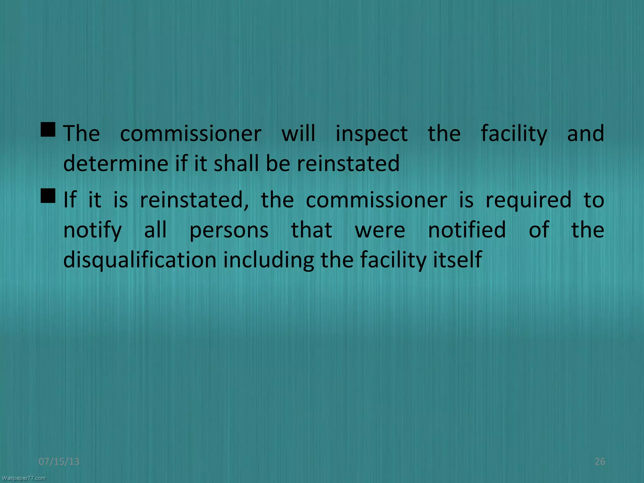  The commissioner will inspect the facility and
determine if it shall be reinstated
 If it is reinstated, the commissioner is required to
notify all persons that were notified of the
disqualification including the facility itself
07/15/13 26
 