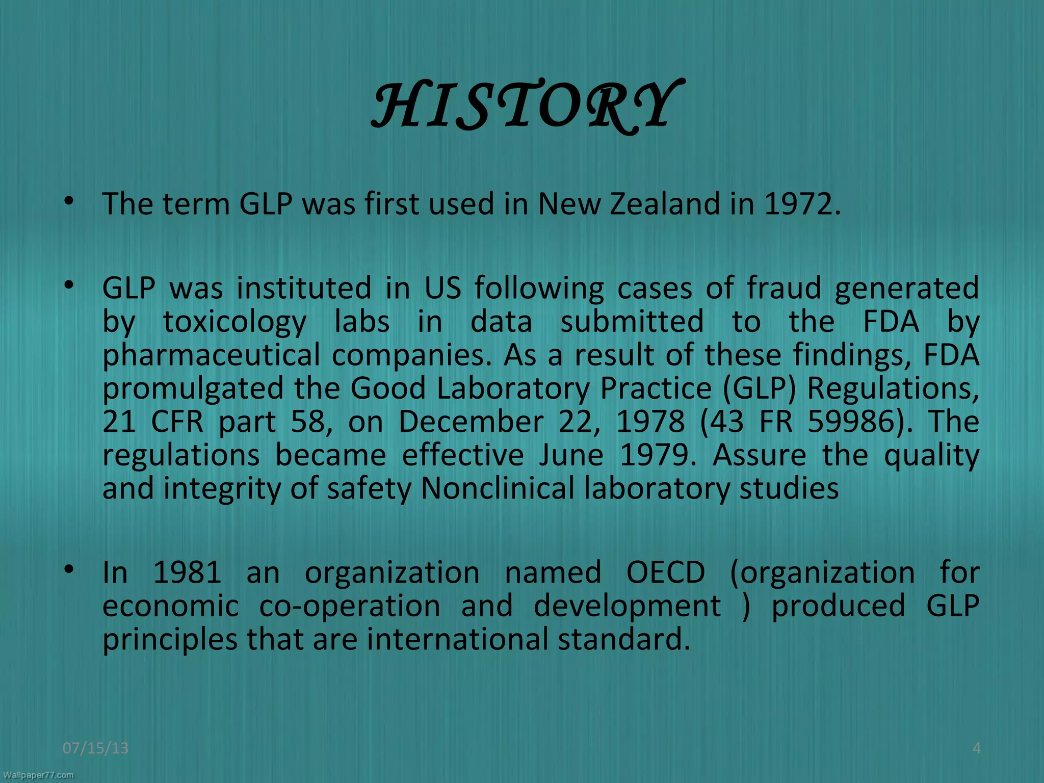 HISTORY
• The term GLP was first used in New Zealand in 1972.
• GLP was instituted in US following cases of fraud generated
by toxicology labs in data submitted to the FDA by
pharmaceutical companies. As a result of these findings, FDA
promulgated the Good Laboratory Practice (GLP) Regulations,
21 CFR part 58, on December 22, 1978 (43 FR 59986). The
regulations became effective June 1979. Assure the quality
and integrity of safety Nonclinical laboratory studies
• In 1981 an organization named OECD (organization for
economic co-operation and development ) produced GLP
principles that are international standard.
07/15/13 4
 