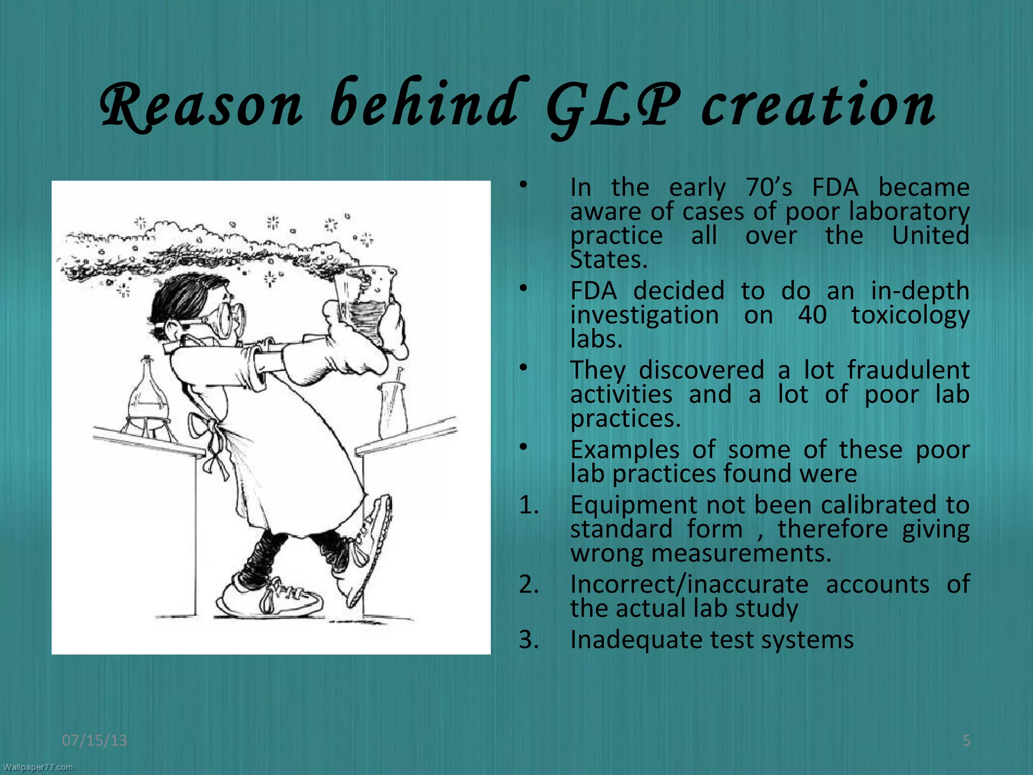 Reason behind GLP creation
• In the early 70’s FDA became
aware of cases of poor laboratory
practice all over the United
States.
• FDA decided to do an in-depth
investigation on 40 toxicology
labs.
• They discovered a lot fraudulent
activities and a lot of poor lab
practices.
• Examples of some of these poor
lab practices found were
1. Equipment not been calibrated to
standard form , therefore giving
wrong measurements.
2. Incorrect/inaccurate accounts of
the actual lab study
3. Inadequate test systems
07/15/13 5
 