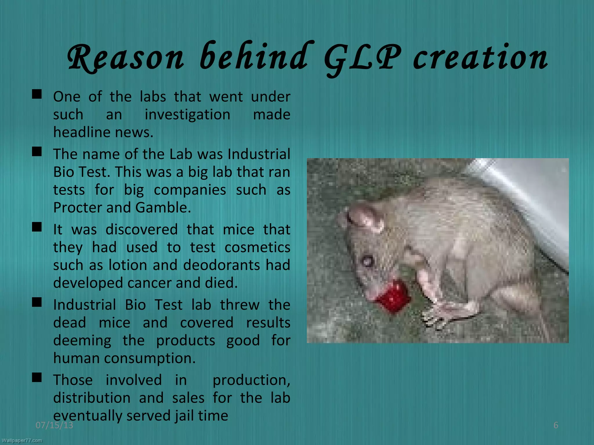 Reason behind GLP creation
 One of the labs that went under
such an investigation made
headline news.
 The name of the Lab was Industrial
Bio Test. This was a big lab that ran
tests for big companies such as
Procter and Gamble.
 It was discovered that mice that
they had used to test cosmetics
such as lotion and deodorants had
developed cancer and died.
 Industrial Bio Test lab threw the
dead mice and covered results
deeming the products good for
human consumption.
 Those involved in production,
distribution and sales for the lab
eventually served jail time07/15/13 6
 