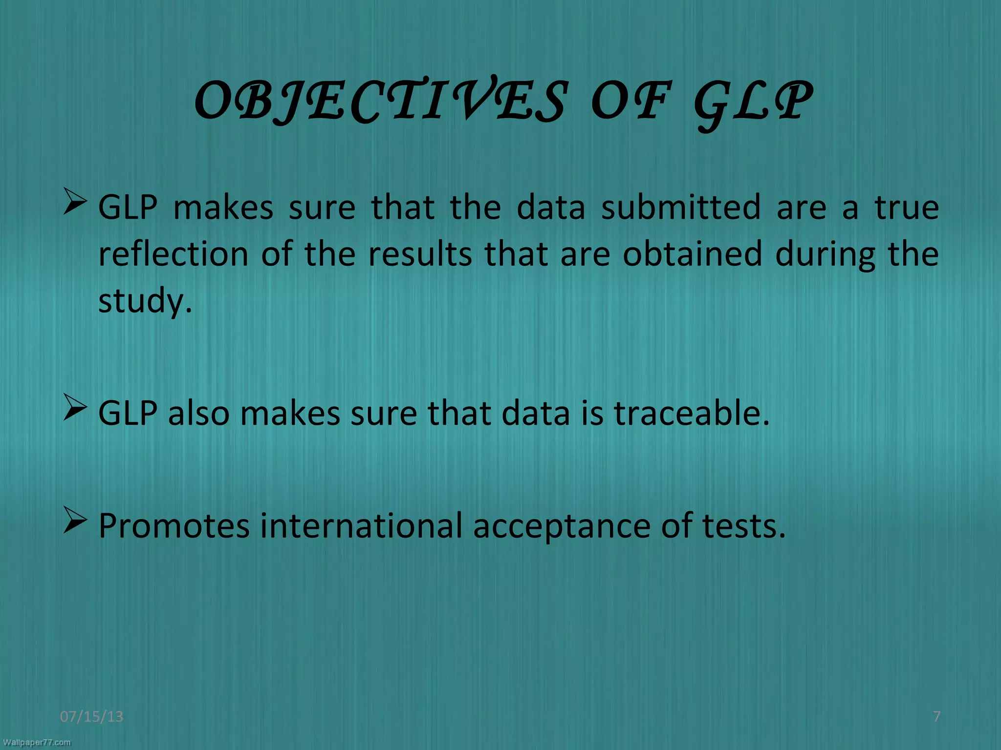 OBJECTIVES OF GLP
 GLP makes sure that the data submitted are a true
reflection of the results that are obtained during the
study.
 GLP also makes sure that data is traceable.
 Promotes international acceptance of tests.
07/15/13 7
 