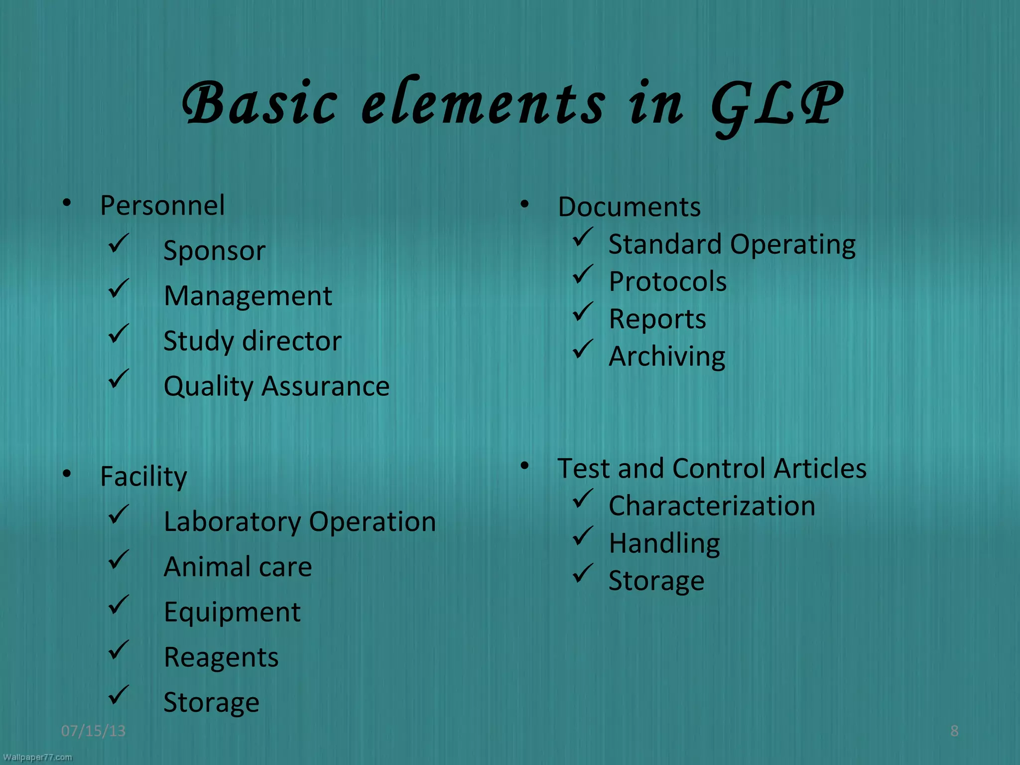 Basic elements in GLP
• Personnel
 Sponsor
 Management
 Study director
 Quality Assurance
• Facility
 Laboratory Operation
 Animal care
 Equipment
 Reagents
 Storage
07/15/13 8
• Documents
 Standard Operating
 Protocols
 Reports
 Archiving
• Test and Control Articles
 Characterization
 Handling
 Storage
 