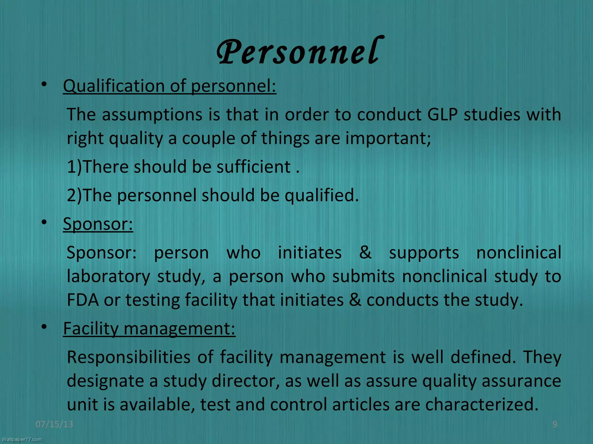 Personnel
• Qualification of personnel:
The assumptions is that in order to conduct GLP studies with
right quality a couple of things are important;
1)There should be sufficient .
2)The personnel should be qualified.
• Sponsor:
Sponsor: person who initiates & supports nonclinical
laboratory study, a person who submits nonclinical study to
FDA or testing facility that initiates & conducts the study.
• Facility management:
Responsibilities of facility management is well defined. They
designate a study director, as well as assure quality assurance
unit is available, test and control articles are characterized.
07/15/13 9
 