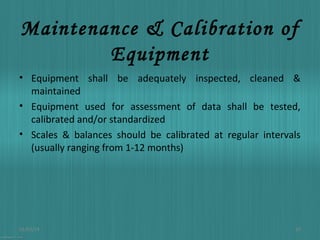 Maintenance & Calibration of
Equipment
• Equipment shall be adequately inspected, cleaned &
maintained
• Equipment used for assessment of data shall be tested,
calibrated and/or standardized
• Scales & balances should be calibrated at regular intervals
(usually ranging from 1-12 months)

01/03/14

10

 