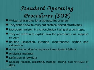 Standard Operating
Procedures (SOP)

Written procedures for a laboratories program.
They define how to carry out protocol-specified activities.
Most often written in a chronological listing of action steps.
They are written to explain how the procedures are suppose
to work
 Routine inspection, cleaning, maintenance, testing and
calibration.
 Actions to be taken in response to equipment failure.
 Analytical methods
 Definition of raw data
 Keeping records, reporting, storage, mixing, and retrieval of
data
01/03/14
12





 