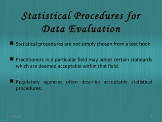 Statistical Procedures for
Data Evaluation
 Statistical procedures are not simply chosen from a text book
 Practitioners in a particular field may adopt certain standards
which are deemed acceptable within that field.
 Regulatory agencies often describe acceptable statistical
procedures.

01/03/14

13

 