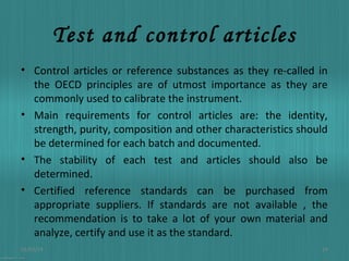 Test and control articles
• Control articles or reference substances as they re-called in
the OECD principles are of utmost importance as they are
commonly used to calibrate the instrument.
• Main requirements for control articles are: the identity,
strength, purity, composition and other characteristics should
be determined for each batch and documented.
• The stability of each test and articles should also be
determined.
• Certified reference standards can be purchased from
appropriate suppliers. If standards are not available , the
recommendation is to take a lot of your own material and
analyze, certify and use it as the standard.
01/03/14

14

 