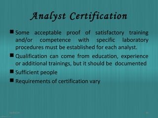 Analyst Certification
 Some acceptable proof of satisfactory training
and/or competence with specific laboratory
procedures must be established for each analyst.
 Qualification can come from education, experience
or additional trainings, but it should be documented
 Sufficient people
 Requirements of certification vary

01/03/14

15

 