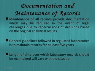 Documentation and
Maintenance of Records

 Maintenance of all records provide documentation
which may be required in the event of legal
challenges due to repercussions of decisions based
on the original analytical results.
 General guidelines followed in regulated laboratories
is to maintain records for at least five years
 Length of time over which laboratory records should
be maintained will vary with the situation
01/03/14

17

 
