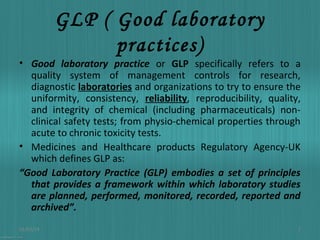 GLP ( Good laboratory
practices)

• Good laboratory practice or GLP specifically refers to a
quality system of management controls for research,
diagnostic laboratories and organizations to try to ensure the
uniformity, consistency, reliability, reproducibility, quality,
and integrity of chemical (including pharmaceuticals) nonclinical safety tests; from physio-chemical properties through
acute to chronic toxicity tests.
• Medicines and Healthcare products Regulatory Agency-UK
which defines GLP as:
“Good Laboratory Practice (GLP) embodies a set of principles
that provides a framework within which laboratory studies
are planned, performed, monitored, recorded, reported and
archived”.
01/03/14

2

 