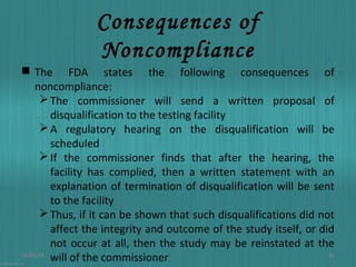 Consequences of
Noncompliance
 The FDA states the following consequences of
noncompliance:
 The commissioner will send a written proposal of
disqualification to the testing facility
 A regulatory hearing on the disqualification will be
scheduled
 If the commissioner finds that after the hearing, the
facility has complied, then a written statement with an
explanation of termination of disqualification will be sent
to the facility
 Thus, if it can be shown that such disqualifications did not
affect the integrity and outcome of the study itself, or did
not occur at all, then the study may be reinstated at the
01/03/14
21
will of the commissioner

 