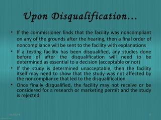 Upon Disqualification…
• If the commissioner finds that the facility was noncompliant
on any of the grounds after the hearing, then a final order of
noncompliance will be sent to the facility with explanations
• If a testing facility has been disqualified, any studies done
before of after the disqualification will need to be
determined as essential to a decision (acceptable or not)
• If the study is determined unacceptable, then the facility
itself may need to show that the study was not affected by
the noncompliance that led to the disqualification
• Once finally disqualified, the facility may not receive or be
considered for a research or marketing permit and the study
is rejected.

01/03/14

22

 