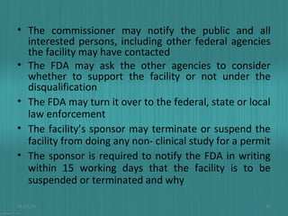• The commissioner may notify the public and all
interested persons, including other federal agencies
the facility may have contacted
• The FDA may ask the other agencies to consider
whether to support the facility or not under the
disqualification
• The FDA may turn it over to the federal, state or local
law enforcement
• The facility’s sponsor may terminate or suspend the
facility from doing any non- clinical study for a permit
• The sponsor is required to notify the FDA in writing
within 15 working days that the facility is to be
suspended or terminated and why
01/03/14

23

 