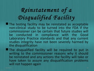 Reinstatement of a
Disqualified Facility
 The testing facility may be reinstated as acceptable
non-clinical study to be turned into the FDA if the
commissioner can be certain that future studies will
be conducted in compliance with the Good
Laboratory Practice standards and that any current
studies integrity have not been severely harmed by
the disqualification
 The disqualified facility will be required to put in
writing to the commissioner reasons why it should
be reinstated and any actions the facility will take or
have taken to assure any disqualification problems
will not happen again
01/03/14

24

 