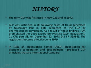 HISTORY
• The term GLP was first used in New Zealand in 1972.
• GLP was instituted in US following cases of fraud generated
by toxicology labs in data submitted to the FDA by
pharmaceutical companies. As a result of these findings, FDA
promulgated the Good Laboratory Practice (GLP) Regulations,
21 CFR part 58, on December 22, 1978 (43 FR 59986). The
regulations became effective June 1979.
• In 1981 an organization named OECD (organization for
economic co-operation and development ) produced GLP
principles that are international standard.

01/03/14

3

 