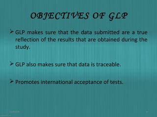 OBJECTIVES OF GLP
 GLP makes sure that the data submitted are a true
reflection of the results that are obtained during the
study.
 GLP also makes sure that data is traceable.
 Promotes international acceptance of tests.

01/03/14

6

 