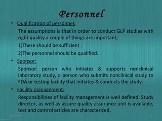 Personnel

• Qualification of personnel:
The assumptions is that in order to conduct GLP studies with
right quality a couple of things are important;
1)There should be sufficient .
2)The personnel should be qualified.
• Sponsor:
Sponsor: person who initiates & supports nonclinical
laboratory study, a person who submits nonclinical study to
FDA or testing facility that initiates & conducts the study.
• Facility management:
Responsibilities of facility management is well defined. Study
director, as well as assure quality assurance unit is available,
test and control articles are characterized.
01/03/14

8

 