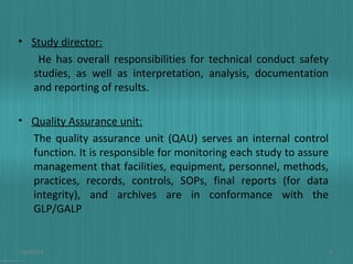 • Study director:
He has overall responsibilities for technical conduct safety
studies, as well as interpretation, analysis, documentation
and reporting of results.
• Quality Assurance unit:
The quality assurance unit (QAU) serves an internal control
function. It is responsible for monitoring each study to assure
management that facilities, equipment, personnel, methods,
practices, records, controls, SOPs, final reports (for data
integrity), and archives are in conformance with the
GLP/GALP

01/03/14

9

 