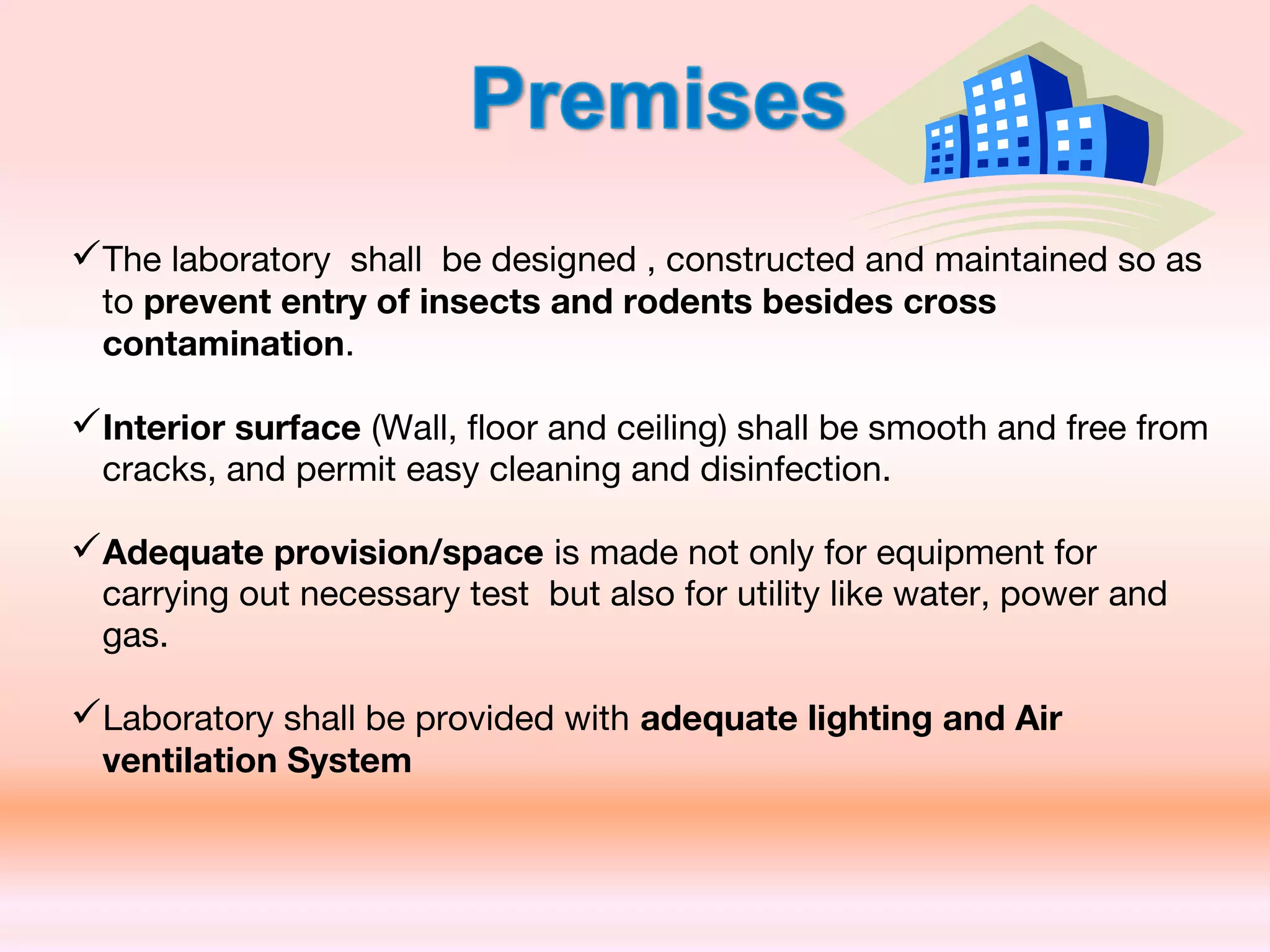The laboratory shall be designed , constructed and maintained so as
to prevent entry of insects and rodents besides cross
contamination.
Interior surface (Wall, floor and ceiling) shall be smooth and free from
cracks, and permit easy cleaning and disinfection.
Adequate provision/space is made not only for equipment for
carrying out necessary test but also for utility like water, power and
gas.
Laboratory shall be provided with adequate lighting and Air
ventilation System
 