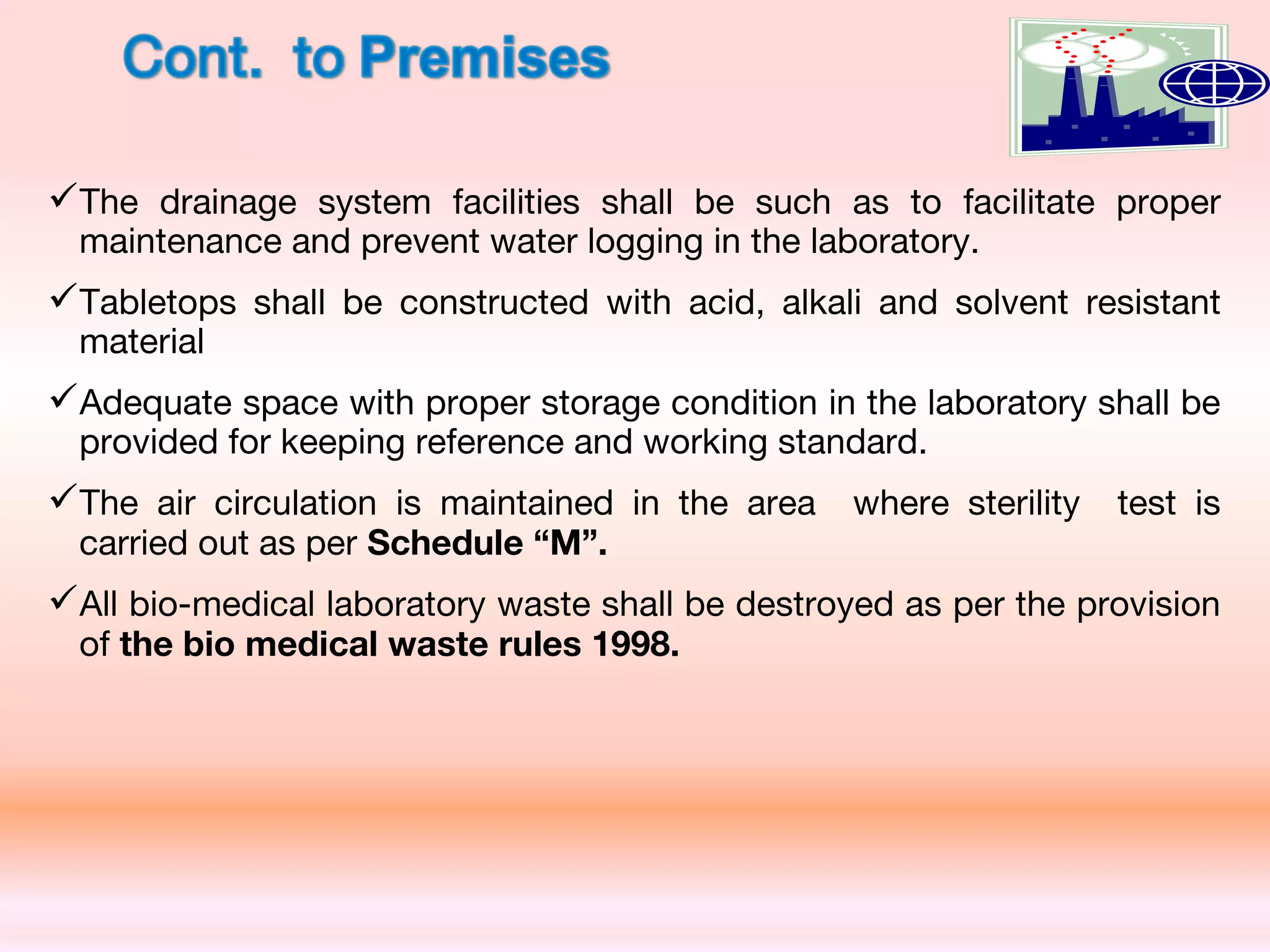 The drainage system facilities shall be such as to facilitate proper
maintenance and prevent water logging in the laboratory.
Tabletops shall be constructed with acid, alkali and solvent resistant
material
Adequate space with proper storage condition in the laboratory shall be
provided for keeping reference and working standard.
The air circulation is maintained in the area where sterility test is
carried out as per Schedule “M”.
All bio-medical laboratory waste shall be destroyed as per the provision
of the bio medical waste rules 1998.
 