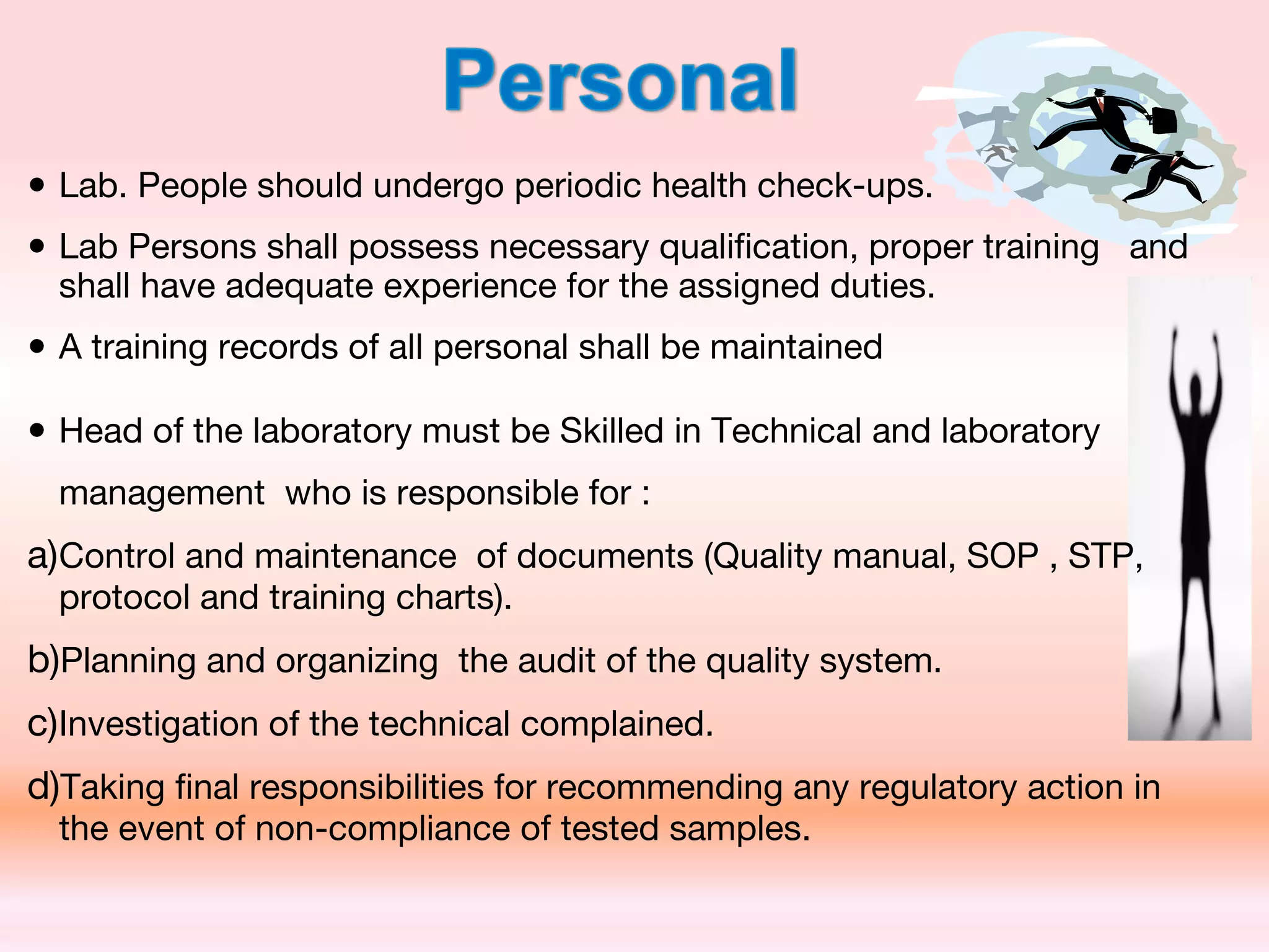 • Lab. People should undergo periodic health check-ups.
• Lab Persons shall possess necessary qualification, proper training and
shall have adequate experience for the assigned duties.
• A training records of all personal shall be maintained
• Head of the laboratory must be Skilled in Technical and laboratory
management who is responsible for :
a)Control and maintenance of documents (Quality manual, SOP , STP,
protocol and training charts).
b)Planning and organizing the audit of the quality system.
c)Investigation of the technical complained.
d)Taking final responsibilities for recommending any regulatory action in
the event of non-compliance of tested samples.
 