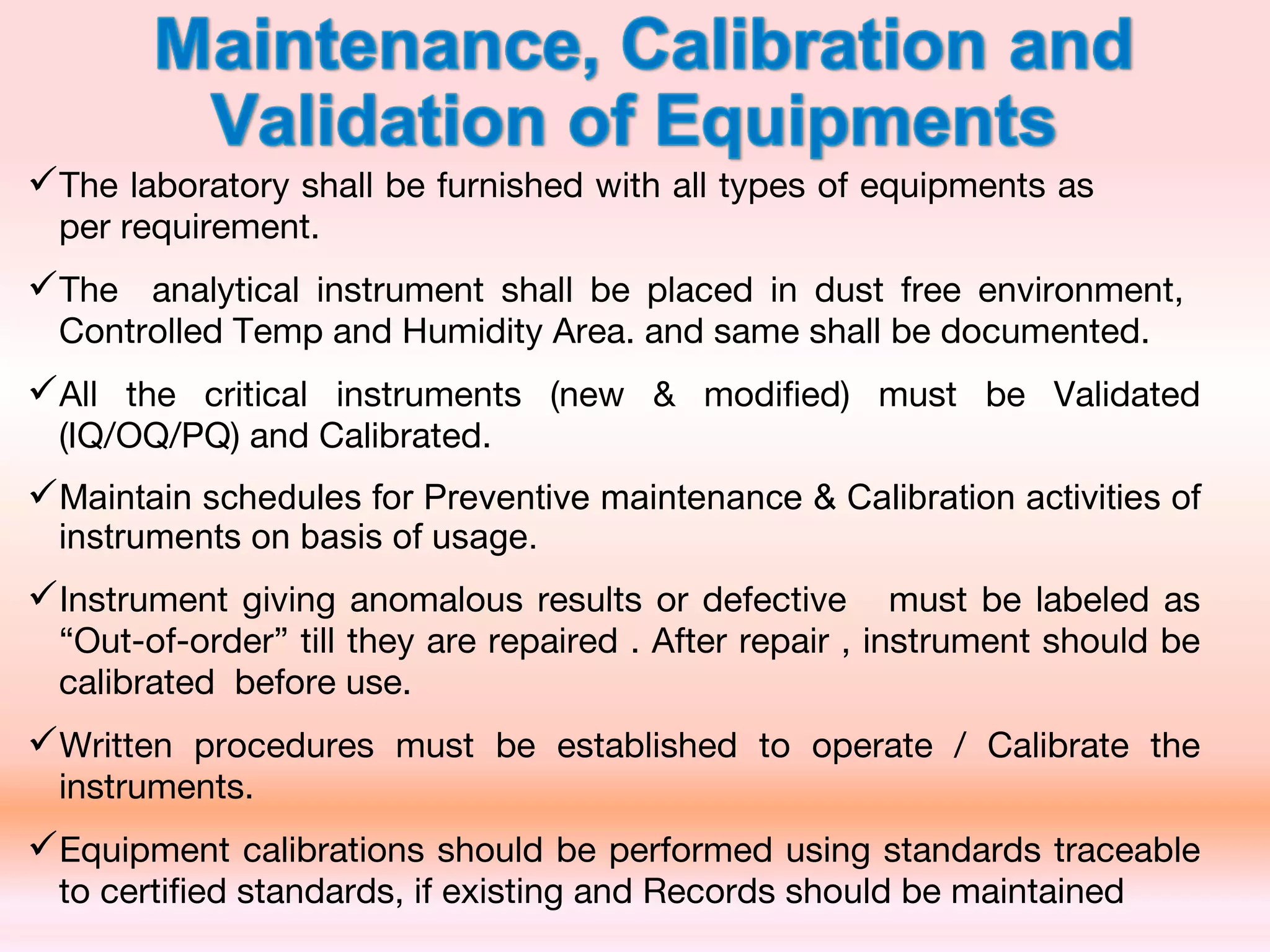 The laboratory shall be furnished with all types of equipments as
per requirement.
The analytical instrument shall be placed in dust free environment,
Controlled Temp and Humidity Area. and same shall be documented.
All the critical instruments (new & modified) must be Validated
(IQ/OQ/PQ) and Calibrated.
Maintain schedules for Preventive maintenance & Calibration activities of
instruments on basis of usage.
Instrument giving anomalous results or defective must be labeled as
“Out-of-order” till they are repaired . After repair , instrument should be
calibrated before use.
Written procedures must be established to operate / Calibrate the
instruments.
Equipment calibrations should be performed using standards traceable
to certified standards, if existing and Records should be maintained
 