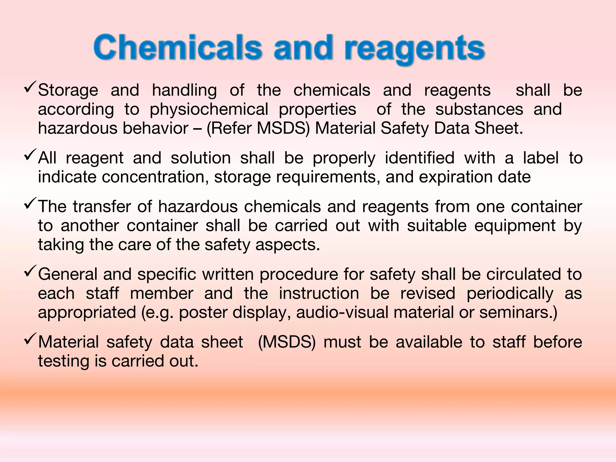 Storage and handling of the chemicals and reagents shall be
according to physiochemical properties of the substances and
hazardous behavior – (Refer MSDS) Material Safety Data Sheet.
All reagent and solution shall be properly identified with a label to
indicate concentration, storage requirements, and expiration date
The transfer of hazardous chemicals and reagents from one container
to another container shall be carried out with suitable equipment by
taking the care of the safety aspects.
General and specific written procedure for safety shall be circulated to
each staff member and the instruction be revised periodically as
appropriated (e.g. poster display, audio-visual material or seminars.)
Material safety data sheet (MSDS) must be available to staff before
testing is carried out.
 