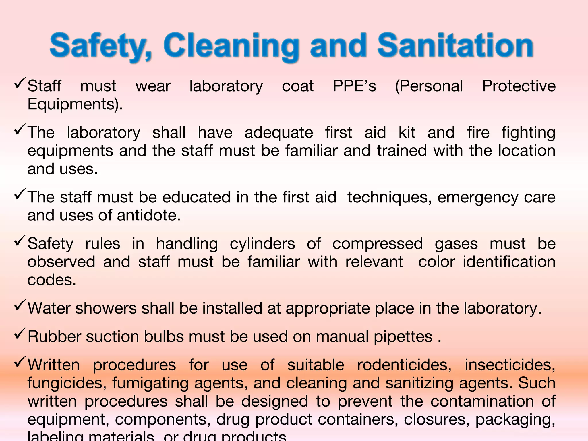 Staff must wear laboratory coat PPE’s (Personal Protective
Equipments).
The laboratory shall have adequate first aid kit and fire fighting
equipments and the staff must be familiar and trained with the location
and uses.
The staff must be educated in the first aid techniques, emergency care
and uses of antidote.
Safety rules in handling cylinders of compressed gases must be
observed and staff must be familiar with relevant color identification
codes.
Water showers shall be installed at appropriate place in the laboratory.
Rubber suction bulbs must be used on manual pipettes .
Written procedures for use of suitable rodenticides, insecticides,
fungicides, fumigating agents, and cleaning and sanitizing agents. Such
written procedures shall be designed to prevent the contamination of
equipment, components, drug product containers, closures, packaging,
 