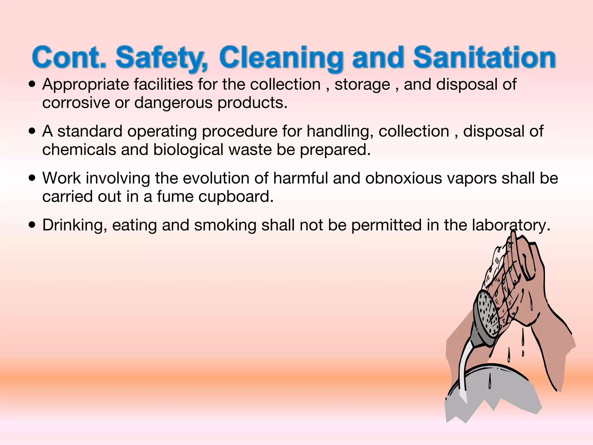 • Appropriate facilities for the collection , storage , and disposal of
corrosive or dangerous products.
• A standard operating procedure for handling, collection , disposal of
chemicals and biological waste be prepared.
• Work involving the evolution of harmful and obnoxious vapors shall be
carried out in a fume cupboard.
• Drinking, eating and smoking shall not be permitted in the laboratory.
 