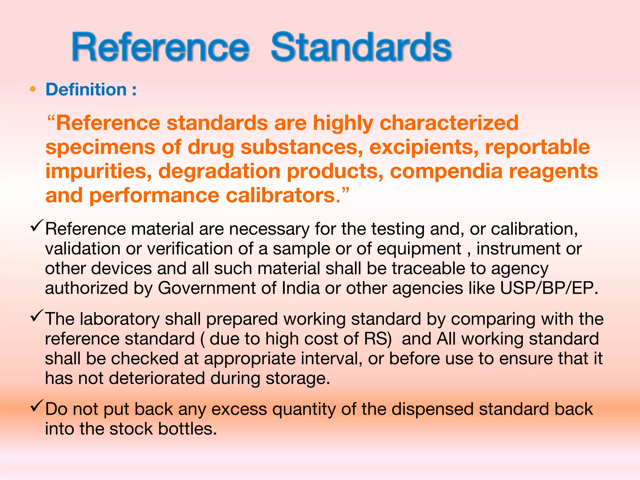 • Definition :
“Reference standards are highly characterized
specimens of drug substances, excipients, reportable
impurities, degradation products, compendia reagents
and performance calibrators.”
Reference material are necessary for the testing and, or calibration,
validation or verification of a sample or of equipment , instrument or
other devices and all such material shall be traceable to agency
authorized by Government of India or other agencies like USP/BP/EP.
The laboratory shall prepared working standard by comparing with the
reference standard ( due to high cost of RS) and All working standard
shall be checked at appropriate interval, or before use to ensure that it
has not deteriorated during storage.
Do not put back any excess quantity of the dispensed standard back
into the stock bottles.
 